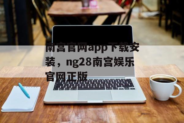 南宫官网app下载安装，ng28南宫娱乐官网正版